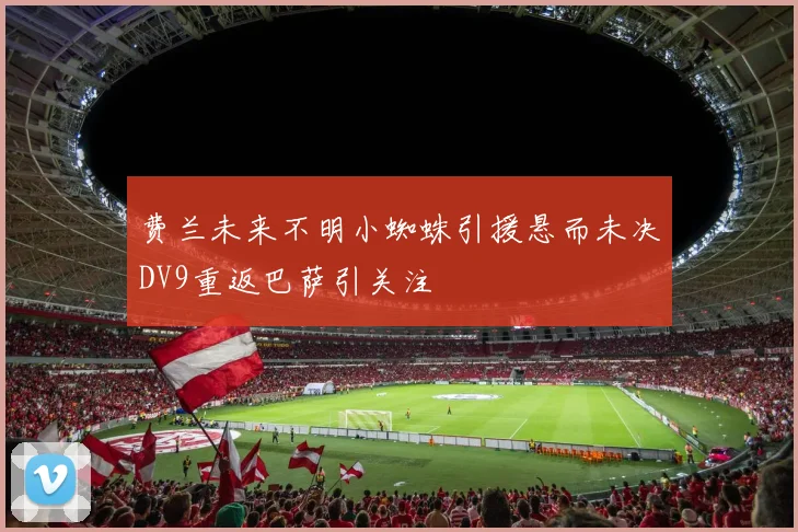 费兰未来不明小蜘蛛引援悬而未决DV9重返巴萨引关注