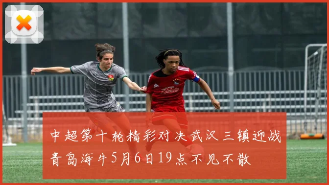 中超第十轮精彩对决武汉三镇迎战青岛海牛5月6日19点不见不散
