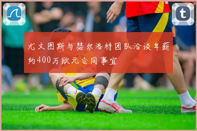 尤文图斯与瑟尔洛特团队洽谈年薪约400万欧元合同事宜