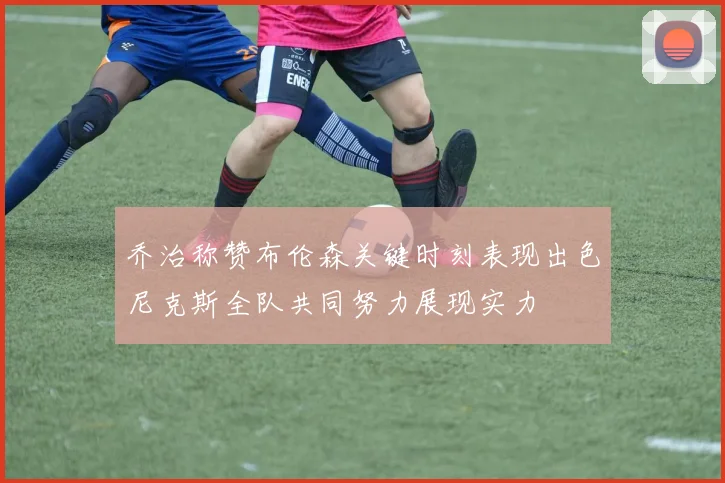 乔治称赞布伦森关键时刻表现出色尼克斯全队共同努力展现实力