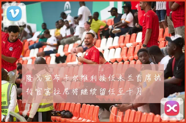 隆戈宣布卡尔维利接任米兰首席执行官富拉尼将继续留任至十月