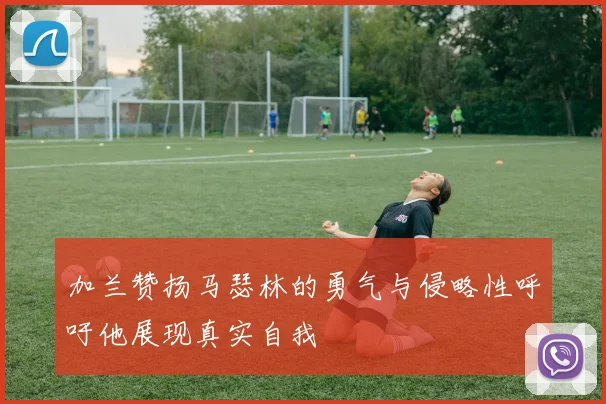 加兰赞扬马瑟林的勇气与侵略性呼吁他展现真实自我