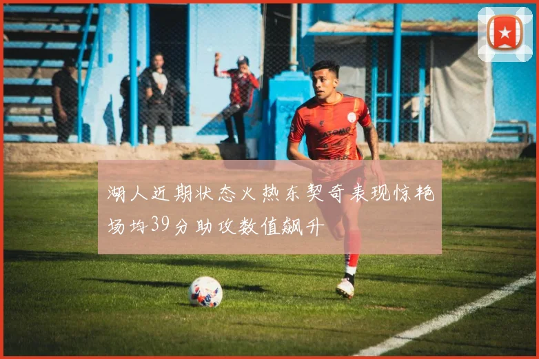 湖人近期状态火热东契奇表现惊艳场均39分助攻数值飙升