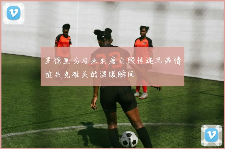 罗德里戈与米利唐合照传递兄弟情谊共克难关的温暖瞬间