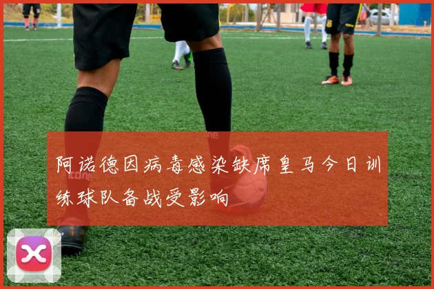 阿诺德因病毒感染缺席皇马今日训练球队备战受影响