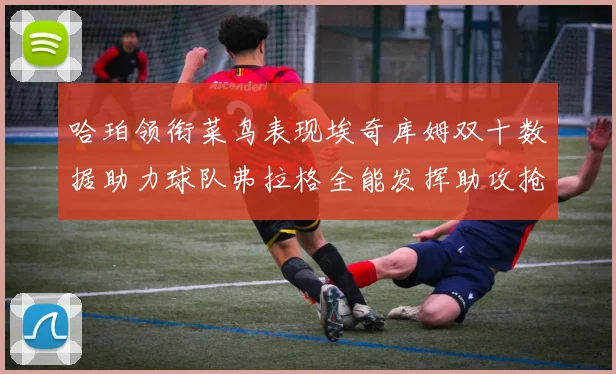 哈珀领衔菜鸟表现埃奇库姆双十数据助力球队弗拉格全能发挥助攻抢板双丰收