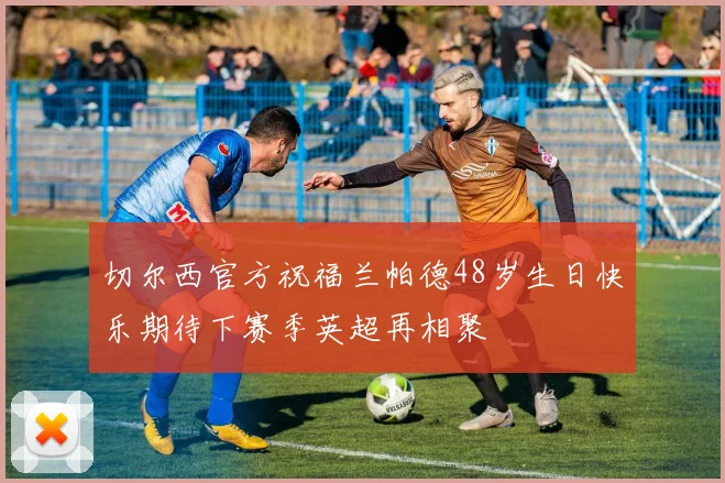 切尔西官方祝福兰帕德48岁生日快乐期待下赛季英超再相聚