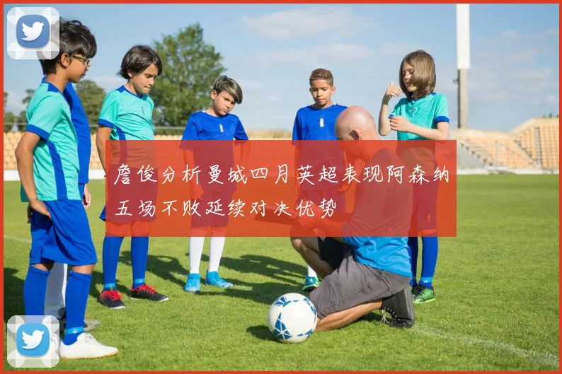 詹俊分析曼城四月英超表现阿森纳五场不败延续对决优势