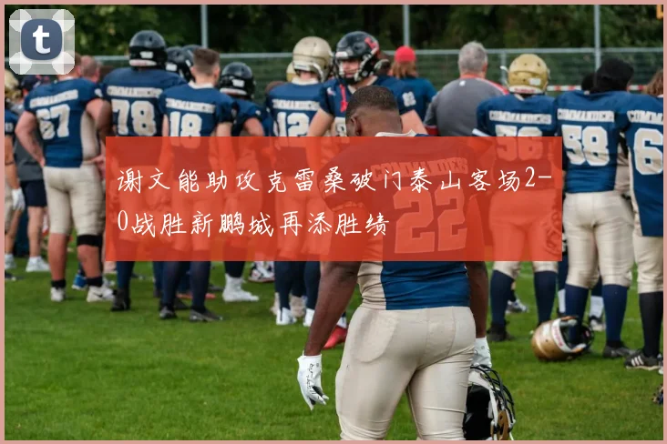 谢文能助攻克雷桑破门泰山客场2-0战胜新鹏城再添胜绩