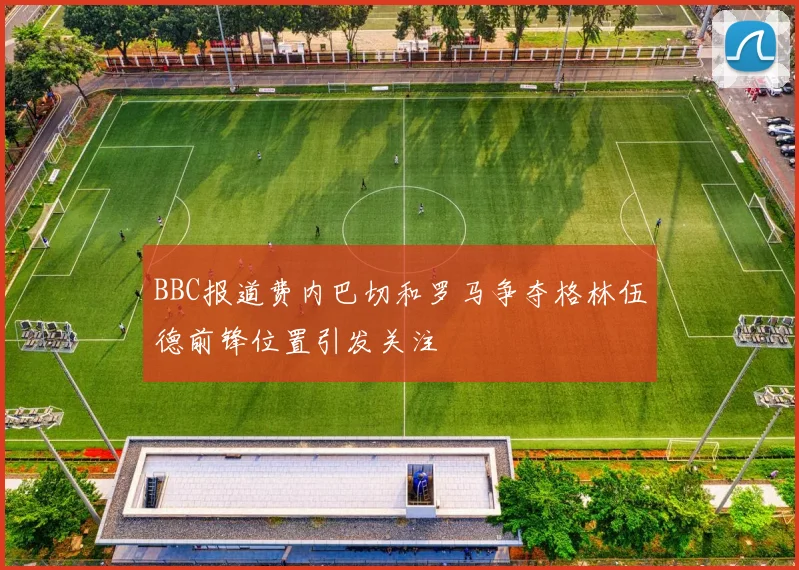 BBC报道费内巴切和罗马争夺格林伍德前锋位置引发关注