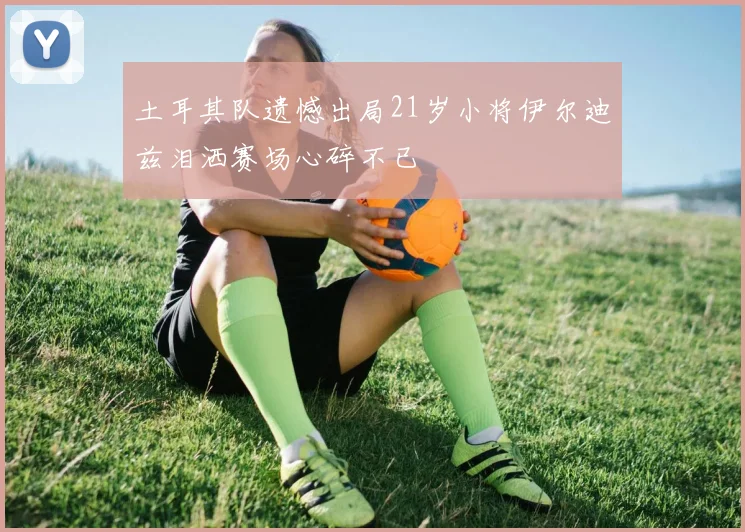 土耳其队遗憾出局21岁小将伊尔迪兹泪洒赛场心碎不已