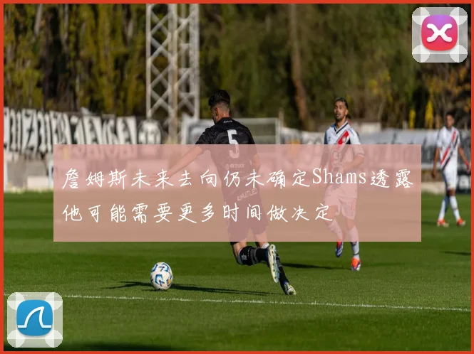 詹姆斯未来去向仍未确定Shams透露他可能需要更多时间做决定