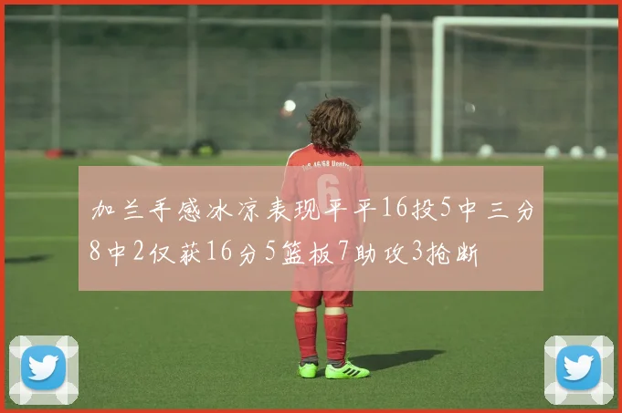 加兰手感冰凉表现平平16投5中三分8中2仅获16分5篮板7助攻3抢断