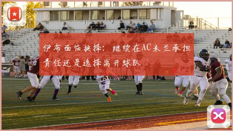 伊布面临抉择：继续在AC米兰承担责任还是选择离开球队