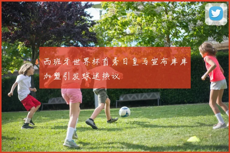 西班牙世界杯首秀日皇马宣布库库加盟引发球迷热议