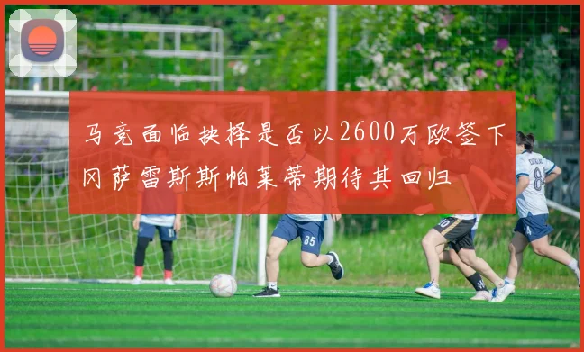 马竞面临抉择是否以2600万欧签下冈萨雷斯斯帕莱蒂期待其回归