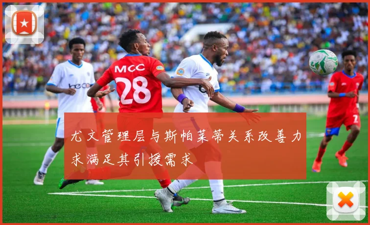 尤文管理层与斯帕莱蒂关系改善力求满足其引援需求
