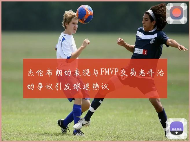 杰伦布朗的表现与FMVP交易老乔治的争议引发球迷热议