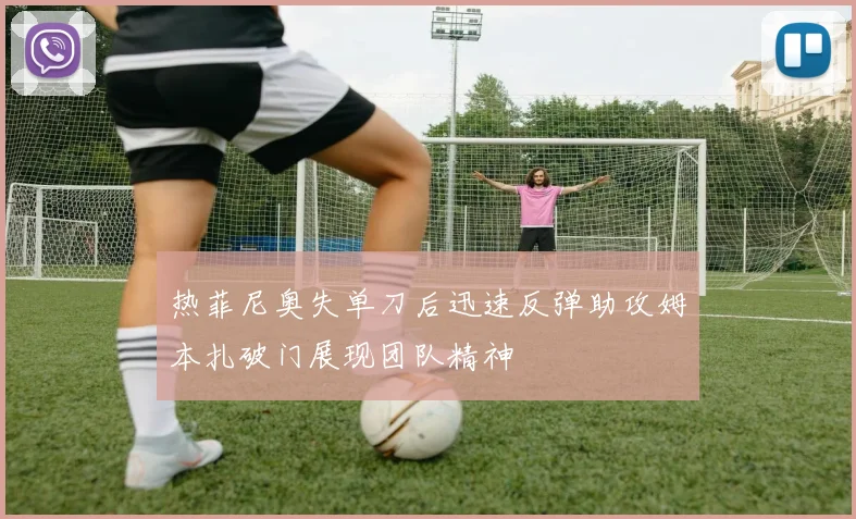 热菲尼奥失单刀后迅速反弹助攻姆本扎破门展现团队精神