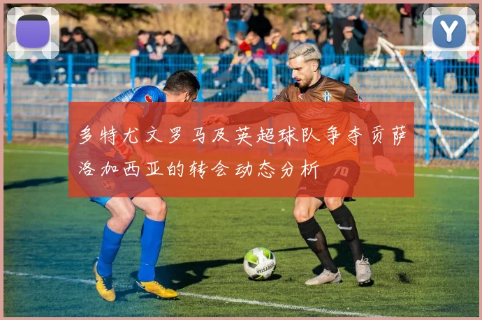 多特尤文罗马及英超球队争夺贡萨洛加西亚的转会动态分析