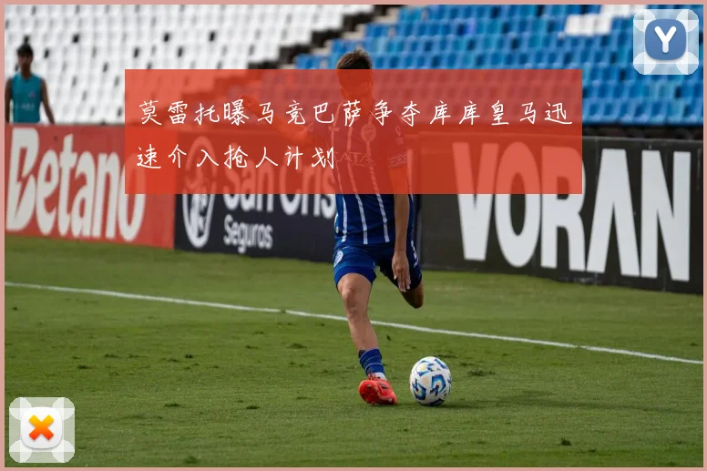 莫雷托曝马竞巴萨争夺库库皇马迅速介入抢人计划