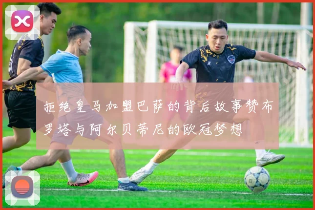 拒绝皇马加盟巴萨的背后故事赞布罗塔与阿尔贝蒂尼的欧冠梦想
