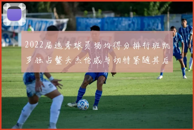 2022届选秀球员场均得分排行班凯罗独占鳌头杰伦威与切特紧随其后