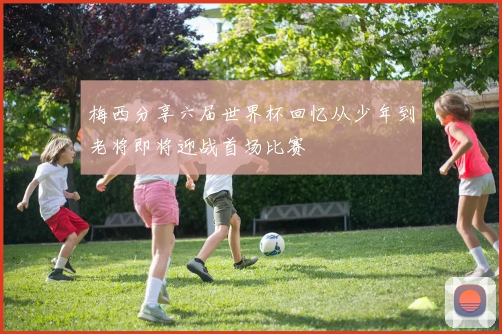 梅西分享六届世界杯回忆从少年到老将即将迎战首场比赛