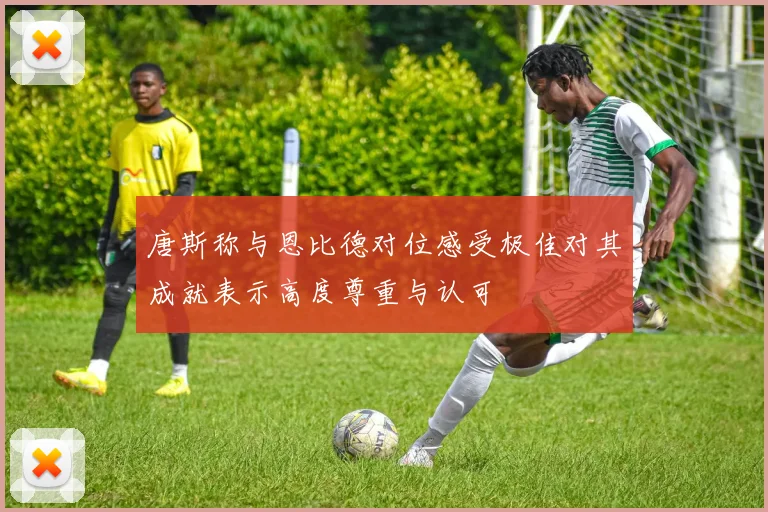 唐斯称与恩比德对位感受极佳对其成就表示高度尊重与认可